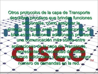 Otros protocolos de la capa de Transporte describen procesos que brindan funciones adicionales, como asegurar la entrega confiable entre las aplicaciones. Si bien estas funciones adicionales proveen una comunicación más sólida entre aplicaciones de la capa de Transporte, representan la necesidad de utilizar recursos adicionales y generan un mayor número de demandas en la red. 
