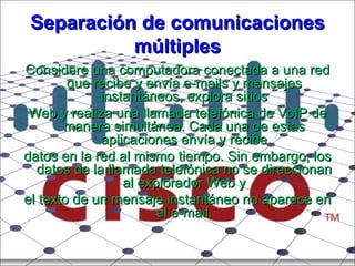 Separación de comunicaciones múltiples Considere una computadora conectada a una red que recibe y envía e-mails y mensajes instantáneos, explora sitios Web y realiza una llamada telefónica de VoIP de manera simultánea. Cada una de estas aplicaciones envía y recibe datos en la red al mismo tiempo. Sin embargo, los datos de la llamada telefónica no se direccionan al explorador Web y el texto de un mensaje instantáneo no aparece en el e-mail. 
