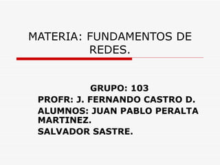 MATERIA: FUNDAMENTOS DE REDES. GRUPO: 103 PROFR: J. FERNANDO CASTRO D. ALUMNOS: JUAN PABLO PERALTA MARTINEZ. SALVADOR SASTRE. 