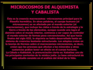 MICROCOSMOS DE ALQUIMISTA  Y CABALISTA Ésta es la creencia macrocosmos -microcosmos principal para la filosofía hermética. En otras palabras, el cuerpo humano (el microcosmos) se ve afectado por el mundo exterior (el macrocosmos), que incluye los cielos a través de la astrología y la tierra a través de los elementos, aunque cuando uno logra el dominio sobre el mundo interior, comienza a ser capaz de controlar el mundo exterior de formas poco convencionales. Así que hacia finales del siglo XIII, la alquimia se había desarrollado hasta un sistema de creencias bastante estructurado. Los adeptos creían en la teorías de Hermes sobre el macrocosmos-microcosmos, es decir, creían que los procesos que afectan a los minerales y otras sustancias podían tener un efecto en el cuerpo humano. La Cábala o Kabbalah, la pronunciación cierta es: Kabaláes una de las principales corrientes de la mística judía. La base estructural de este estudio consiste en el análisis del Árbol de la Vida.  