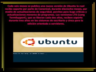 Cada seis meses se publica una nueva versión de Ubuntu la cual recibe soporte por parte de Canonical, durante dieciocho meses, por medio de actualizaciones de seguridad, parches para bugs críticos y actualizaciones menores de programas. Las versiones LTS (Long TermSupport), que se liberan cada dos años, reciben soporte durante tres años en los sistemas de escritorio y cinco para la edición orientada a servidores . 