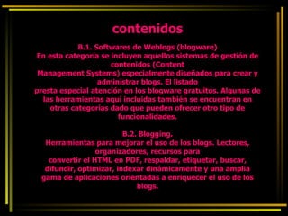 contenidos B.1. Softwares de Weblogs (blogware) En esta categoría se incluyen aquellos sistemas de gestión de contenidos (Content Management Systems) especialmente diseñados para crear y administrar blogs. El listado presta especial atención en los blogware gratuitos. Algunas de las herramientas aquí incluidas también se encuentran en otras categorías dado que pueden ofrecer otro tipo de funcionalidades. B.2. Blogging. Herramientas para mejorar el uso de los blogs. Lectores, organizadores, recursos para convertir el HTML en PDF, respaldar, etiquetar, buscar, difundir, optimizar, indexar dinámicamente y una amplia gama de aplicaciones orientadas a enriquecer el uso de los blogs. 