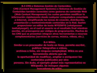 B.3 CMS o Sistemas Gestión de Contenidos. CMS (Content Management Systems) o Sistemas de Gestión de Contenidos también conocidos como gestores de contenido Web (Web Content Management) los cuales permiten modificar la información rápidamente desde cualquier computadora conectada a Internet, simplificando las tareas de creación, distribución, presentación y mantenimientode contenidos en la Red. Suelen proporcionar un editor de texto WYSIWYG (whatyousee iswhatyouget), en el cual el usuario ve el resultado final mientras escribe, sin preocuparse por códigos de programación. Muchos de los CMS que se presentan integran otras herramientas o recursos complementarios (servicios de correo, música, videos, etc.). B.4 Wikis. Similar a un procesador de texto en línea, permite escribir, publicar fotografías o videos, archivos o links, sin ninguna complejidad. Wikis es una herramienta abierta que da la oportunidad de modificar, ampliar o enriquecer los contenidos publicados por otra persona. Sin duda, el ejemplo global más representativo es Wikipedia. Se incluyen algunos buscadores de wikis. 