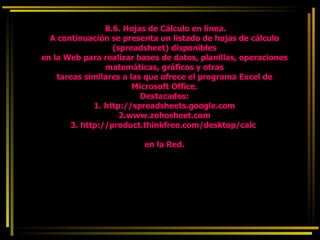   B.6. Hojas de Cálculo en línea. A continuación se presenta un listado de hojas de cálculo (spreadsheet) disponibles en la Web para realizar bases de datos, planillas, operaciones matemáticas, gráficos y otras tareas similares a las que ofrece el programa Excel de Microsoft Office. Destacados: 1. http://spreadsheets.google.com 2.www.zohosheet.com 3. http://product.thinkfree.com/desktop/calc   en la Red. 