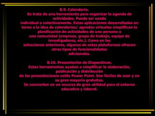 B.9. Calendario. Se trata de una herramienta para organizar la agenda de actividades. Puede ser usada individual o colectivamente. Estas aplicaciones desarrolladas en torno a la idea de calendarios/ agendas virtuales simplifican la planificación de actividades de una persona o una comunidad (empresa, grupo de trabajo, equipo de investigadores, etc.). Como en las selecciones anteriores, algunas de estas plataformas ofrecen otros tipos de funcionalidades adicionales. B.10. Presentación de Diapositivas. Estas herramientas ayudan a simplificar la elaboración, publicación y distribución de las presentaciones estilo Power Point. Son fáciles de usar y en su gran mayoría gratuitas. Se convierten en un recurso de gran utilidad para el entorno educativo y laboral. 