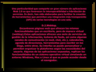 Una particularidad que comparte un gran número de aplicaciones Web 2.0 es que favorecen la interoperatiblidad e hibridación de servicios. Es decir, han sido elaboradas para facilitar la creación de herramientas que permitan una integración más transparente (API) de varias tecnologías en una sola.   D.2.Webtop. Encontraras páginas web que ofrecen las mismas funcionalidades que un escritorio, pero de manera virtual (webtop).Estas aplicaciones ofrecen una serie de servicios de gestión de la información, lectores de feeds, así como algunos canales de comunicación (e-mail, chat, etc.), calendarios, agenda de direcciones, herramientas para escribir en los blogs, entre otras. Su interfaz se puede personalizar y permiten organizar la plataforma según las necesidades del usuario. Algunas de las aplicaciones expuestas, replican las funcionalidades de un sistema operativo virtual simulando un entorno Windows, Mac o Linux al que se puede acceder desde el navegador. 