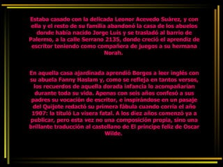 Estaba casado con la delicada Leonor Acevedo Suárez, y con ella y el resto de su familia abandonó la casa de los abuelos donde había nacido Jorge Luis y se trasladó al barrio de Palermo, a la calle Serrano 2135, donde creció el aprendiz de escritor teniendo como compañera de juegos a su hermana Norah.    En aquella casa ajardinada aprendió Borges a leer inglés con su abuela Fanny Haslam y, como se refleja en tantos versos, los recuerdos de aquella dorada infancia lo acompañarían durante toda su vida. Apenas con seis años confesó a sus padres su vocación de escritor, e inspirándose en un pasaje del Quijote redactó su primera fábula cuando corría el año 1907: la tituló La visera fatal. A los diez años comenzó ya a publicar, pero esta vez no una composición propia, sino una brillante traducción al castellano de El príncipe feliz de Oscar Wilde.  