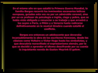 En el mismo año en que estalló la Primera Guerra Mundial, la familia Borges recorrió los inminentes escenarios bélicos europeos, guiados esta vez no por un admirable coronel, sino por un ex profesor de psicología e inglés, ciego y pobre, que se había visto obligado a renunciar a su trabajo y que arrastró a los suyos a París, a Milán y a Venecia hasta radicarse definitivamente en la neutral Ginebra cuando estalló el conflicto.    Borges era entonces un adolescente que devoraba incansablemente la obra de los escritores franceses, desde los clásicos como Voltaire o Víctor Hugo hasta los simbolistas, y que descubría maravillado el expresionismo alemán, por lo que se decidió a aprender el idioma descifrando por su cuenta la inquietante novela de Gustav Meyrink El golem.  