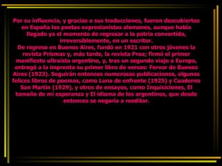 Por su influencia, y gracias a sus traducciones, fueron descubiertos en España los poetas expresionistas alemanes, aunque había llegado ya el momento de regresar a la patria convertido, irreversiblemente, en un escritor. De regreso en Buenos Aires, fundó en 1921 con otros jóvenes la revista Prismas y, más tarde, la revista Proa; firmó el primer manifiesto ultraísta argentino, y, tras un segundo viaje a Europa, entregó a la imprenta su primer libro de versos: Fervor de Buenos Aires (1923). Seguirán entonces numerosas publicaciones, algunos felices libros de poemas, como Luna de enfrente (1925) y Cuaderno San Martín (1929), y otros de ensayos, como Inquisiciones, El tamaño de mi esperanza y El idioma de los argentinos, que desde entonces se negaría a reeditar. 