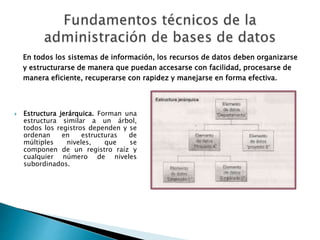 En todos los sistemas de información, los recursos de datos deben organizarse
y estructurarse de manera que puedan accesarse con facilidad, procesarse de
manera eficiente, recuperarse con rapidez y manejarse en forma efectiva.
 Estructura jerárquica. Forman una
estructura similar a un árbol,
todos los registros dependen y se
ordenan en estructuras de
múltiples niveles, que se
componen de un registro raíz y
cualquier número de niveles
subordinados.
 