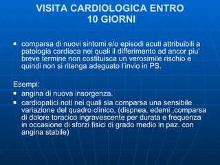 VISITA CARDIOLOGICA ENTRO  10 GIORNI comparsa di nuovi sintomi e/o episodi acuti attribuibili a patologia cardiaca nei quali il differimento ad ancor piu’ breve termine non costituisca un verosimile rischio e quindi non si ritenga adeguato l’invio in PS.  Esempi: angina di nuova insorgenza.  cardiopatici noti nei quali sia comparsa una sensibile variazione del quadro clinico, (dispnea, edemi ,comparsa di dolore toracico ingravescente per durata e frequenza in occasione di sforzi fisici di grado medio in paz. con angina stabile) 