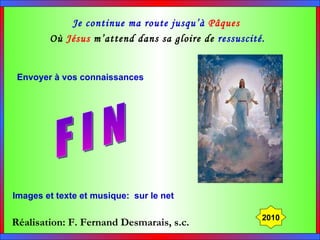 Je continue ma route jusqu’à  Pâques Où  Jésus  m’attend dans sa gloire de  ressuscité. F I N Réalisation: F. Fernand Desmarais, s.c. 2010 Images et texte et musique:  sur le net Envoyer à vos connaissances 