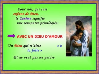 Pour moi, qui suis  enfant de Dieu,   le  Carême  signifie  une rencontre privilégiée:   AVEC UN DIEU D’AMOUR Un  Dieu  qui m’aime  « à la folie » Et ne veut pas me perdre. 