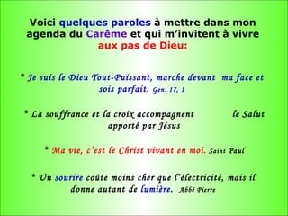 Voici  quelques paroles  à mettre dans mon agenda du  Carême  et qui m’invitent à vivre  aux pas de Dieu: *  Je suis le Dieu Tout-Puissant, marche devant  ma face et sois parfait.  Gen. 17, 1 * La souffrance et la croix accompagnent  le Salut apporté par Jésus *  Ma vie, c’est le Christ vivant en moi.   Saint  Paul * Un  sourire  coûte moins cher que l’électricité, mais il donne autant de  lumière .  Abbé Pierre 