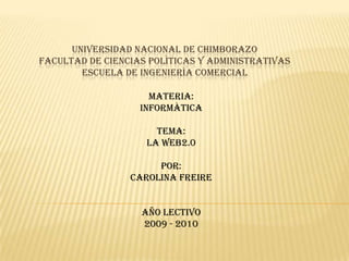 UNIVERSIDAD NACIONAL DE CHIMBORAZOFACULTAD DE CIENCIAS POLÌTICAS Y ADMINISTRATIVASESCUELA DE INGENIERÌA COMERCIAL MATERIA: INFORMÀTICA TEMA: LA WEB2.0 POR: CAROLINA FREIRE AÑO LECTIVO 2009 - 2010 