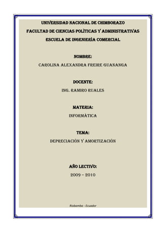 UNIVERSIDAD NACIONAL DE CHIMBORAZO<br />FACULTAD DE CIENCIAS POLÌTICAS Y ADMINISTRATIVAS<br />ESCUELA DE INGENIERÌA COMERCIAL<br />NOMBRE:<br />CAROLINA ALEXANDRA FREIRE GUANANGA<br />DOCENTE:<br />ING. RAMIRO RUALES<br />MATERIA:<br />INFORMÀTICA<br />TEMA:<br />DEPRECIACIÒN Y AMORTIZACIÒN<br />AÑO LECTIVO:<br />2009 – 2010<br />Riobamba - Ecuador<br />DEPRECIACIÓN<br />Es la reducción del valor histórico de las propiedades, planta y equipo por su uso o caída en desuso. La contribución de estos activos a la generación de ingresos del ente económico debe reconocerse periódicamente a través de la depreciación de su valor histórico ajustado. Con el fin de calcular la depreciación de las propiedades, planta y equipo es necesario estimar su vida útil y, cuando sea significativo, su valor residual.<br />La depreciación periódica se debe determinar en forma sistemática y por métodos de reconocido valor técnico como el de línea recta, suma de los dígitos de los años, unidades de producción o aquel que mejor cumpla con la norma básica de asociación.<br />EJEMPLO:<br />Torres e Hijos adquirieron el 2 de enero del presente año un activo por $12.600.000. se estima que este activo tendrá una vida útil de 5 años y un valor residual no significativo. El cálculo de la depreciación anual es el siguiente: <br />Depreciación anual = $12.600.000 = 2.520.000/año.<br />5<br />La depreciación anual, la depreciación acumulada y el valor en libros del activo al final de cada uno de los 5 años de vida útil, se pueden apreciar en la siguiente tabla:<br />AñoDepreciación anual ($)Depreciación acumulada ($)Valor en libros ($)123452.520.0002.520.0002.520.0002.520.0002.520.0002.520.0005 040 0007.560.00010.080.00012.600.00010.080.0007.560.0005.040.0002.520.0000<br />AMORTIZACIÒN<br />La amortización es un término económico y contable, referido al proceso de distribución en el tiempo de un valor duradero. Adicionalmente se utiliza como sinónimo de depreciación en cualquiera de sus métodos.<br />Se emplea referido a dos ámbitos diferentes casi opuestos: la amortización de un activo o la amortización de un pasivo. En ambos casos se trata de un valor, habitualmente grande, con una duración que se extiende a varios periodos o ejercicios, para cada uno de los cuales se calcula una amortización, de modo que se reparte ese valor entre todos los periodos en los que permanece.<br />Amortizar es el proceso financiero mediante el cual se extingue, gradualmente, una deuda por medio de pagos periódicos, que pueden ser iguales o diferentes.<br />En las amortizaciones de una deuda, cada pago o cuota que se entrega sirve para pagar los intereses y reducir el importe de la deuda.<br />EJEMPLO:<br />Ejemplo 1: Una hipoteca de 120.000 Euro debe amortizar con 2 cuotas/anual, una quot;
amortización iniciarquot;
 de 2 % y un tipo de interés de 6.43 %. ¿Cuánta es la quot;
deuda restantequot;
 después de 10 años? (87041.02) <br />Introducir: <br />Importe de crédito:120000amortización iniciar2Tipo de interés6.43Nº de cuotas anual2<br />