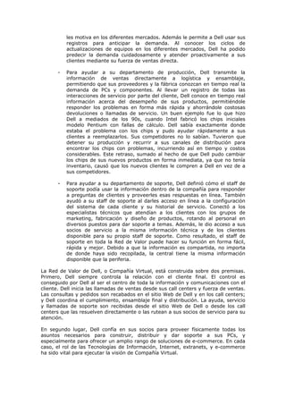 les motiva en los diferentes mercados. Además le permite a Dell usar sus
           registros para anticipar la demanda. Al conocer los ciclos de
           actualizaciones de equipos en los diferentes mercados, Dell ha podido
           predecir la demanda cuidadosamente y atender proactivamente a sus
           clientes mediante su fuerza de ventas directa.

       -   Para ayudar a su departamento de producción, Dell transmite la
           información de ventas directamente a logística y ensamblaje,
           permitiendo que sus proveedores y la fábrica conozcan en tiempo real la
           demanda de PCs y componentes. Al llevar un registro de todas las
           interacciones de servicio por parte del cliente, Dell conoce en tiempo real
           información acerca del desempeño de sus productos, permitiéndole
           responder los problemas en forma más rápida y ahorrándole costosas
           devoluciones o llamadas de servicio. Un buen ejemplo fue lo que hizo
           Dell a mediados de los 90s, cuando Intel fabricó los chips iniciales
           modelo Pentium con fallas de cálculo. Dell sabía exactamente donde
           estaba el problema con los chips y pudo ayudar rápidamente a sus
           clientes a reemplazarlos. Sus competidores no lo sabían. Tuvieron que
           detener su producción y recurrir a sus canales de distribución para
           encontrar los chips con problemas, incurriendo así en tiempo y costos
           considerables. Este retraso, sumado al hecho de que Dell pudo cambiar
           los chips de sus nuevos productos en forma inmediata, ya que no tenía
           inventario, causó que los nuevos clientes le compren a Dell en vez de a
           sus competidores.

       -   Para ayudar a su departamento de soporte, Dell definió cómo el staff de
           soporte podía usar la información dentro de la compañía para responder
           a preguntas de clientes y proveerles esas respuestas en línea. También
           ayudó a su staff de soporte al darles acceso en línea a la configuración
           del sistema de cada cliente y su historial de servicio. Conectó a los
           especialistas técnicos que atendían a los clientes con los grupos de
           marketing, fabricación y diseño de productos, rotando al personal en
           diversos puestos para dar soporte a temas. Además, le dio acceso a sus
           socios de servicio a la misma información técnica y de los clientes
           disponible para su propio staff de soporte. Como resultado, el staff de
           soporte en toda la Red de Valor puede hacer su función en forma fácil,
           rápida y mejor. Debido a que la información es compartida, no importa
           de donde haya sido recopilada, la central tiene la misma información
           disponible que la periferia.

La Red de Valor de Dell, o Compañía Virtual, está construida sobre dos premisas.
Primero, Dell siempre controla la relación con el cliente final. El control es
conseguido por Dell al ser el centro de toda la información y comunicaciones con el
cliente. Dell inicia las llamadas de ventas desde sus call centers y fuerza de ventas.
Las consultas y pedidos son recabados en el sitio Web de Dell y en los call centers;
y Dell coordina el cumplimiento, ensamblaje final y distribución. La ayuda, servicio
y llamadas de soporte son recibidas desde el sitio Web de Dell o desde los call
centers que las resuelven directamente o las rutean a sus socios de servicio para su
atención.

En segundo lugar, Dell confía en sus socios para proveer físicamente todas los
asuntos necesarios para construir, distribuir y dar soporte a sus PCs, y
especialmente para ofrecer un amplio rango de soluciones de e-commerce. En cada
caso, el rol de las Tecnologías de Información, Internet, extranets, y e-commerce
ha sido vital para ejecutar la visión de Compañía Virtual.
 