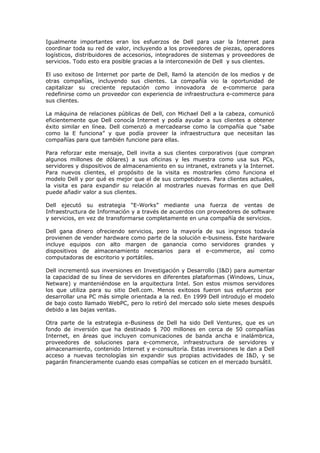 Igualmente importantes eran los esfuerzos de Dell para usar la Internet para
coordinar toda su red de valor, incluyendo a los proveedores de piezas, operadores
logísticos, distribuidores de accesorios, integradores de sistemas y proveedores de
servicios. Todo esto era posible gracias a la interconexión de Dell y sus clientes.

El uso exitoso de Internet por parte de Dell, llamó la atención de los medios y de
otras compañías, incluyendo sus clientes. La compañía vio la oportunidad de
capitalizar su creciente reputación como innovadora de e-commerce para
redefinirse como un proveedor con experiencia de infraestructura e-commerce para
sus clientes.

La máquina de relaciones públicas de Dell, con Michael Dell a la cabeza, comunicó
eficientemente que Dell conocía Internet y podía ayudar a sus clientes a obtener
éxito similar en línea. Dell comenzó a mercadearse como la compañía que “sabe
como la E funciona” y que podía proveer la infraestructura que necesitan las
compañías para que también funcione para ellas.

Para reforzar este mensaje, Dell invita a sus clientes corporativos (que compran
algunos millones de dólares) a sus oficinas y les muestra como usa sus PCs,
servidores y dispositivos de almacenamiento en su intranet, extranets y la Internet.
Para nuevos clientes, el propósito de la visita es mostrarles cómo funciona el
modelo Dell y por qué es mejor que el de sus competidores. Para clientes actuales,
la visita es para expandir su relación al mostrarles nuevas formas en que Dell
puede añadir valor a sus clientes.

Dell ejecutó su estrategia “E-Works” mediante una fuerza de ventas de
Infraestructura de Información y a través de acuerdos con proveedores de software
y servicios, en vez de transformarse completamente en una compañía de servicios.

Dell gana dinero ofreciendo servicios, pero la mayoría de sus ingresos todavía
provienen de vender hardware como parte de la solución e-business. Este hardware
incluye equipos con alto margen de ganancia como servidores grandes y
dispositivos de almacenamiento necesarios para el e-commerce, así como
computadoras de escritorio y portátiles.

Dell incrementó sus inversiones en Investigación y Desarrollo (I&D) para aumentar
la capacidad de su línea de servidores en diferentes plataformas (Windows, Linux,
Netware) y manteniéndose en la arquitectura Intel. Son estos mismos servidores
los que utiliza para su sitio Dell.com. Menos exitosos fueron sus esfuerzos por
desarrollar una PC más simple orientada a la red. En 1999 Dell introdujo el modelo
de bajo costo llamado WebPC, pero lo retiró del mercado solo siete meses después
debido a las bajas ventas.

Otra parte de la estrategia e-Business de Dell ha sido Dell Ventures, que es un
fondo de inversión que ha destinado $ 700 millones en cerca de 50 compañías
Internet, en áreas que incluyen comunicaciones de banda ancha e inalámbrica,
proveedores de soluciones para e-commerce, infraestructura de servidores y
almacenamiento, contenido Internet y e-consultoría. Estas inversiones le dan a Dell
acceso a nuevas tecnologías sin expandir sus propias actividades de I&D, y se
pagarán financieramente cuando esas compañías se coticen en el mercado bursátil.
 