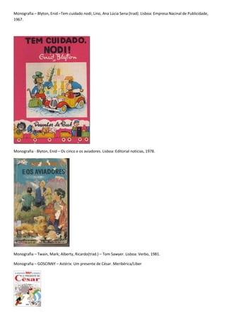 Monografia – Blyton, Enid –Tem cuidado nodi; Lino, Ana Lúcia Sena (trad). Lisboa: Empresa Nacinal de Publicidade,
1967.




Monografia - Blyton, Enid – Os cinco e os aviadores. Lisboa: Editorial notícias, 1978.




Monografia – Twain, Mark; Alberty, Ricardo(trad.) – Tom Sawyer. Lisboa: Verbo, 1981.

Monografia – GOSCINNY – Astérix: Um presente de César. Meribérica/Liber
 