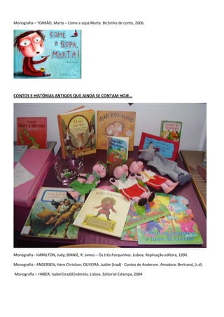 Monografia – TORRÃO, Marta – Come a sopa Marta. Bichinho de conto, 2006.




CONTOS E HISTÓRIAS ANTIGOS QUE AINDA SE CONTAM HOJE…




Monografia - HAMILTON, Judy; BINNIE, R. James – Os três Porquinhos. Lisboa: Replicação editora, 1994.

Monografia - ANDERSEN, Hans Christian; OLIVEIRA, Judite (trad) - Contos de Andersen. Amadora: Bertrand, (s.d).

Monografia – HABER, Isabel (trad)Cinderela. Lisboa. Editorial Estampa, 2004
 