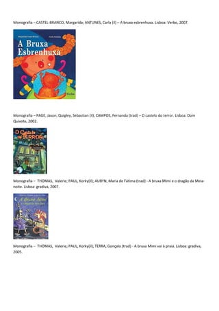 Monografia – CASTEL-BRANCO, Margarida; ANTUNES, Carla (il) – A bruxa esbrenhuxa. Lisboa: Verbo, 2007.




Monografia – PAGE, Jason; Quigley, Sebastian (il), CAMPOS, Fernanda (trad) – O castelo do terror. Lisboa: Dom
Quixote, 2002.




Monografia – THOMAS, Valerie; PAUL, Korky(il); AUBYN, Maria de Fátima (trad) - A bruxa Mimi e o dragão da Meia-
noite. Lisboa: gradiva, 2007.




Monografia – THOMAS, Valerie; PAUL, Korky(il); TERRA, Gonçalo (trad) - A bruxa Mimi vai à praia. Lisboa: gradiva,
2005.
 