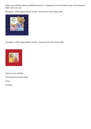 BREIA, Graça; MICAELO, Manuela; PINHEIRO, Raquel (il) – O segredo do sol e da lua [DVD]. Cascais: Cercica 4Leituras,
2008. 1 dvd : color, son.

Monografia – STEER, Dugald; ANSTEY, Caroline - Boa noite tita. Porto: Ambar, 2004.




Monografia – STEER, Dugald; ANSTEY, Caroline – Gosto de ti tita. Porto: Ambar, 2004.




Outros recursos utilizados:

Lua de pano com caixa de música

Cartaz

Almofada
 