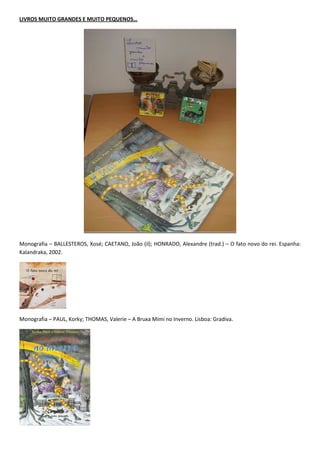 LIVROS MUITO GRANDES E MUITO PEQUENOS…




Monografia – BALLESTEROS, Xosé; CAETANO, João (il); HONRADO, Alexandre (trad.) – O fato novo do rei. Espanha:
Kalandraka, 2002.




Monografia – PAUL, Korky; THOMAS, Valerie – A Bruxa Mimi no Inverno. Lisboa: Gradiva.
 