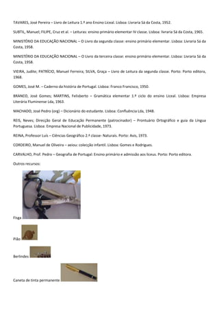TAVARES, José Pereira – Livro de Leitura 1.º ano Ensino Liceal. Lisboa: Livraria Sá da Costa, 1952.

SUBTIL, Manuel; FILIPE, Cruz et al. – Leituras: ensino primário elementar IV classe. Lisboa: livraria Sá da Costa, 1965.

MINISTÉRIO DA EDUCAÇÃO NACIONAL – O Livro da segunda classe: ensino primário elementar. Lisboa: Livraria Sá da
Costa, 1958.

MINISTÉRIO DA EDUCAÇÃO NACIONAL – O Livro da terceira classe: ensino primário elementar. Lisboa: Livraria Sá da
Costa, 1958.

VIEIRA, Judite; PATRÍCIO, Manuel Ferreira; SILVA, Graça – Livro de Leitura da segunda classe. Porto: Porto editora,
1968.

GOMES, José M. – Caderno da história de Portugal. Lisboa: Franco Francisco, 1950.

BRANCO, José Gomes; MARTINS, Felisberto – Gramática elementar 1.º ciclo do ensino Liceal. Lisboa: Empresa
Literária Fluminense Lda, 1963.

MACHADO, José Pedro (org) – Dicionário do estudante. Lisboa: Confluência Lda, 1948.

REIS, Neves; Direcção Geral de Educação Permanente (patrocinador) – Prontuário Ortográfico e guia da Língua
Portuguesa. Lisboa: Empresa Nacional de Publicidade, 1973.

REINA, Professor Luís – Ciências Geográfico 2.ª classe- Naturais. Porto: Avis, 1973.

CORDEIRO, Manuel de Oliveira – aeiou: colecção infantil. Lisboa: Gomes e Rodrigues.

CARVALHO, Prof. Pedro – Geografia de Portugal: Ensino primário e admissão aos liceus. Porto: Porto editora.

Outros recursos:




Fisga




Pião



Berlindes




Caneta de tinta permanente
 