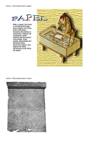 Cartaz - Informação sobre o papel




         Mas o papel, tal como
         o conhecemos hoje,
         teve origem na China:
         Eram triturados
         bocados de bambu e
         amoreiras. Depois de
         molhados, eram
         batidos até formarem
         uma pasta. Esta
         pasta, depositada em
         peneiras para
         escorrer a água, que
         depois de seca
         tornava-se uma folha
         de papel.




Cartaz - Informação sobre o metal
 