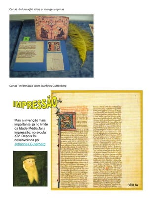 Cartaz - Informação sobre os monges copistas




Cartaz - Informação sobre Joanhnes Guttenberg




    Mas a invenção mais
    importante, já no limite
    da Idade Média, foi a
    impressão, no século
    XIV. Depois foi
    desenvolvida por
    Johannes Gutenberg.




                                                BÍBLIA
 
