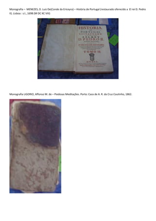 Monografia – MENEZES, D. Luiz De(Conde da Ericeyra) – História de Portugal (restaurado oferecido a El rei D. Pedro
II). Lisboa : s.l., 1698 (M DC XC VIII)




Monografia LIGORIO, Affonso M. de – Piedosas Meditações. Porto: Caza de A. R. da Cruz Coutinho, 1862.
 