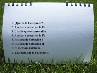 1.  ¿Que es la Catequesis? 2.  Ayudar a crecer en la Fe 5.  Historia de Salvación I 3.  Una Fe que es conversión 4.  Ayudar a crecer en la Fe 6.  Historia de Salvación II 7.  El mensaje Cristiano 8.  Las metas de la Catequesis 