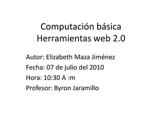 Computación básicaHerramientas web 2.0 Autor: Elizabeth Maza Jiménez Fecha: 07 de julio del 2010 Hora: 10:30 A :m Profesor: Byron Jaramillo 