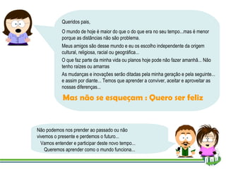 Queridos pais, O mundo de hoje é maior do que o do que era no seu tempo...mas é menor porque as distâncias não são problema. Meus amigos são desse mundo e eu os escolho independente da origem cultural, religiosa, racial ou geográfica... O que faz parte da minha vida ou planos hoje pode não fazer amanhã... Não tenho raízes ou amarras Mas não se esqueçam : Quero ser feliz As mudanças e inovações serão ditadas pela minha geração e pela seguinte... e assim por diante... Temos que aprender a conviver, aceitar e aproveitar as nossas diferenças... Não podemos nos prender ao passado ou não vivemos o presente e perdemos o futuro... Vamos entender e participar deste novo tempo... Queremos aprender como o mundo funciona... 