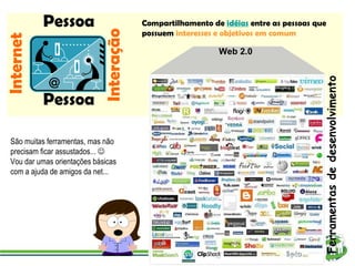 Compartilhamento de   idéias   entre as pessoas que possuem   interesses e objetivos em comum Web 2.0 Ferramentas de desenvolvimento Internet Interação Pessoa Pessoa São muitas ferramentas, mas não precisam ficar assustados...   Vou dar umas orientações básicas com a ajuda de amigos da net... 