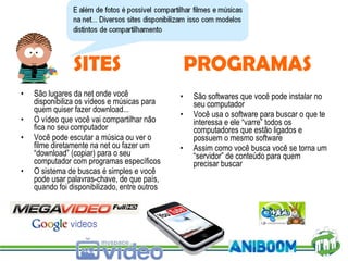 São lugares da net onde você disponibiliza os vídeos e músicas para quem quiser fazer download... O vídeo que você vai compartilhar não fica no seu computador Você pode escutar a música ou ver o filme diretamente na net ou fazer um “download” (copiar) para o seu computador com programas específicos O sistema de buscas é simples e você pode usar palavras-chave, de que país, quando foi disponibilizado, entre outros São softwares que você pode instalar no seu computador Você usa o software para buscar o que te interessa e ele “varre” todos os computadores que estão ligados e possuem o mesmo software Assim como você busca você se torna um “servidor” de conteúdo para quem precisar buscar  SITES PROGRAMAS 