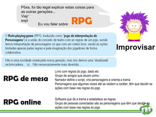 Pôxa, foi tão legal explicar estas coisas para as outras gerações... Viajei tanto nessa brincadeira que decidi explicar sobre um tema bem diferente  RPG de mesa RPG online Livro com regras do jogo, dado etc Grupo de amigos que atuam como : Narrador define o script, cria personagens e orienta a trama Personagens que algumas vezes até se vestem a caráter, têm que decidir as ações com base nas regras do jogo Software que dá a trama e estabelece as regras Grupo de pessoas conectadas são as personagens que têm que decidir as ações com base nas regras do jogo Improvisar Eu vou falar sobre RPG 