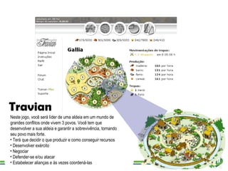 Travian Neste jogo, você será líder de uma aldeia em um mundo de grandes conflitos onde vivem 3 povos. Você tem que desenvolver a sua aldeia e garantir a sobrevivência, tornando seu povo mais forte. Terá que decidir o que produzir e como conseguir recursos Desenvolver exército Negociar  Defender-se e/ou atacar Estabelecer alianças e às vezes coordená-las 