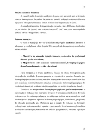 2

Projeto acadêmico do curso :
       A especificidade do projeto acadêmico do curso será garantida pela articulação
entre as abordagens da docência e da gestão do trabalho pedagógico desenvolvidos em
espaços de educação formal e não formal, evitando-se a fragmentação do curso.
       A carga horária mínima de integralização curricular é de 3.200 horas, distribuídas
em, no mínimo, 04 (quatro) anos e no máximo em 07 (sete) anos, cada ano cumprindo
200 dias letivos e 40 (quarenta) semanas.


Áreas de formação :
       O curso de Pedagogia deve ser estruturado em projetos acadêmicos distintos e
adequados às condições de oferta de cada IES, respondendo às seguintes terminalidades
abaixo referidas :


       1. Magistério da educação infantil, formação pedagógica do profissional
       docente, gestão educacional;
       2. Magistério das séries iniciais do ensino fundamental, formação pedagógica
       do profissional docente, gestão educacional.


       Nesta perspectiva, o projeto acadêmico, fundado na relação teoria-prática pela
integração das atividades de ensino, pesquisa e extensão, deve garantir a formação que
de um pedagogo com base docente para atuar no magistério de educação infantil e/ou dos
anos iniciais do ensino fundamental articulada ao magistério da formação pedagógica do
profissional docente e à gestão do trabalho pedagógico em âmbito formal e não formal. .
       Entende-se por magistério de formação pedagógica do profissional docente, a
capacitação do pedagogo para atuar como professor de conteúdos específicos da docência
e do processo de ensino-aprendizagem em diferentes âmbitos: curso normal em nível
médio/superior, programas especiais de formação pedagógica, licenciaturas, programas
de educação continuada, etc.. Destaca-se que a atuação do pedagogo na formação
pedagógica do professor em nível superior - curso normal e licenciaturas - supõe também
a necessária qualificação profissional em nível de pós-graduação, conforme legislação
vigente.




                                                                                          2
 