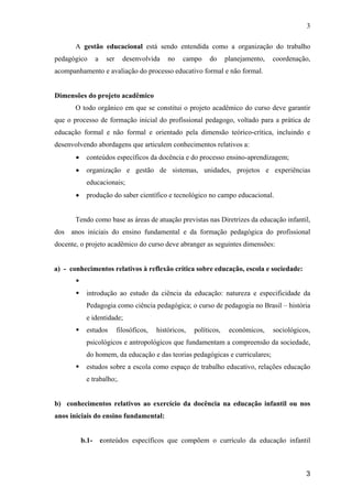 3

       A gestão educacional está sendo entendida como a organização do trabalho
pedagógico        a     ser     desenvolvida     no   campo     do      planejamento,   coordenação,
acompanhamento e avaliação do processo educativo formal e não formal.


Dimensões do projeto acadêmico
       O todo orgânico em que se constitui o projeto acadêmico do curso deve garantir
que o processo de formação inicial do profissional pedagogo, voltado para a prática de
educação formal e não formal e orientado pela dimensão teórico-crítica, incluindo e
desenvolvendo abordagens que articulem conhecimentos relativos a:
       •    conteúdos específicos da docência e do processo ensino-aprendizagem;
       •    organização e gestão de sistemas, unidades, projetos e experiências
            educacionais;
       •    produção do saber científico e tecnológico no campo educacional.


       Tendo como base as áreas de atuação previstas nas Diretrizes da educação infantil,
dos anos iniciais do ensino fundamental e da formação pedagógica do profissional
docente, o projeto acadêmico do curso deve abranger as seguintes dimensões:


a) - conhecimentos relativos à reflexão crítica sobre educação, escola e sociedade:


            introdução ao estudo da ciência da educação: natureza e especificidade da
            Pedagogia como ciência pedagógica; o curso de pedagogia no Brasil – história
            e identidade;
            estudos           filosóficos,   históricos,   políticos,    econômicos,    sociológicos,
            psicológicos e antropológicos que fundamentam a compreensão da sociedade,
            do homem, da educação e das teorias pedagógicas e curriculares;
            estudos sobre a escola como espaço de trabalho educativo, relações educação
            e trabalho;.


b) conhecimentos relativos ao exercício da docência na educação infantil ou nos
anos iniciais do ensino fundamental:


           b.1-       conteúdos específicos que compõem o currículo da educação infantil



                                                                                                   3
 