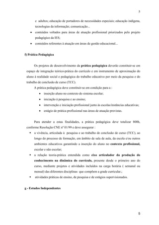 5

        e adultos; educação de portadores de necessidades especiais; educação indígena,
        tecnologias da informação; comunicação...
    •   conteúdos voltados para áreas de atuação profissional priorizados pelo projeto
        pedagógico da IES;
    •   conteúdos referentes à atuação em áreas de gestão educacional...


f) Prática Pedagógica


        Os projetos de desenvolvimento da prática pedagógica deverão constituir-se em
 espaço de integração teórico-prática do currículo e em instrumento de aproximação do
 aluno à realidade social e pedagógica do trabalho educativo por meio da pesquisa e do
 trabalho de conclusão de curso (TCC).
        A prática pedagógica deve constituir-se em condição para a :
           •   inserção aluno no contexto do sistema escolar;
           •   iniciação à pesquisa e ao ensino;
           •   intervenção e iniciação profissional junto às escolas/instâncias educativas;
           •   estágio de prática profissional nas áreas de atuação previstas.


        Para atender a estas finalidades, a prática pedagógica deve totalizar 800h,
 conforme Resolução CNE nº 01/99 e deve assegurar :
        a vivência, articulada à pesquisa e ao trabalho de conclusão de curso (TCC), ao
        longo do processo de formação, em âmbito de sala de aula, da escola e/ou outros
        ambientes educativos garantindo a inserção do aluno no contexto profissional,
        escolar e não escolar;
        a relação teoria-prática entendida como eixo articulador da produção do
        conhecimento na dinâmica do currículo, presente desde o primeiro ano do
        curso, mediante projetos e atividades incluídos na carga horária ( semanal ou
        mensal) das diferentes disciplinas que compõem a grade curricular.;
        atividades práticas de ensino, de pesquisa e de estágios supervisionados.


g - Estudos Independentes




                                                                                          5
 