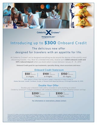 w




      Introducing up to $300 Onboard Credit
                            The delicious new offer
                 designed for travelers with an appetite for life.
      At Celebrity Cruises® we’ve designed everything we do around the desires of the world’s most
       discerning traveler. You. Now for a limited time only, receive up to $300 onboard credit and
            50% reduced deposit when you book select cruises between January 8 - 31, 2010

                    Onboard Credit good for spa treatments, specialty dining, shore excursions and more.


                                                            Onboard Credit Stateroom
                                       $50 Stateroom                                                                     $150 Per
                                                   Per
                                                                                $100 Per
                                                                                     Stateroom                                Stateroom
                                         3-5 Nights                                6-9 Nights                                10+ Nights
                              Offer applies to Ocean View and above category staterooms on select cruises to
              Alaska, Bermuda, Canada, Caribbean, Europe, or Panama Canal departing February 10 through December 16, 2010.


                                                                      Double Your Offer
                    Double your onboard credit with a veranda or suite booking on select
       Celebrity Solstice SM 7-Night Caribbean OR Celebrity Century® 12-Night Mediterranean sailings.

                                                       $200 Per
                                                            Stateroom                                        $300 Per
                                                                                                                  Stateroom
                                                           7 Nights                                              12 Nights

                                                         For information or reservations, please contact:

                                                                             Blue Moon Travel
                                                                  Sweet Dreams Begin with Blue Moon
                                                                        www.BlueMoonTx.com
                                                                        Teri@bluemoontx.com

Prices are in U.S. dollars, cruise-only, per person, based on double occupancy, on select sailings, and subject to availability. Onboard Credit is not redeemable for cash and any unused
amounts will expire at 10 pm on the last night of the cruise. Onboard Credit offer is valid only for new individual bookings made January 8, 2010 and January 31, 2010, on select sailings,
applied on a per stateroom basis and is subject to availability. Offer is applicable to Ocean View and above categories and is not valid for inside staterooms. Offer does not apply to
groups. For Cruisetours, onboard credit is applied against cruise only portion of fare. Onboard Credit offer is not combinable with any other savings or onboard credit offer, and applies
to select Celebrity cruises sailing from February 10, 2010 through December 16, 2010. Reduced deposit offer is valid for new individual bookings created, named and deposited between
January 8, 2010 and January 31, 2010, and is available for select sailings. Reduced deposit must be paid at time of booking. Other terms and conditions apply. ©2010 Celebrity Cruises
Inc. Ships’ Registry: Malta and Ecuador. 09017133 • 12/2009
 