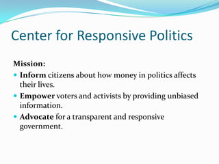 Center for Responsive Politics Mission: Inform citizens about how money in politics affects their lives. Empower voters and activists by providing unbiased information. Advocate for a transparent and responsive government. 