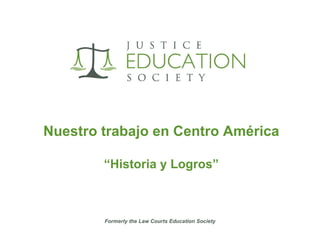Nuestro trabajo en Centro América “ Historia y Logros” Formerly the Law Courts Education Society 
