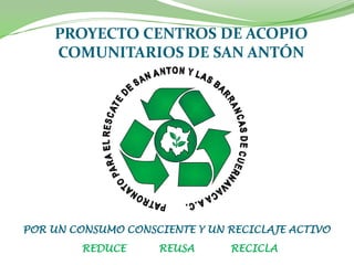 PROYECTO CENTROS DE ACOPIO
    COMUNITARIOS DE SAN ANTÓN




POR UN CONSUMO CONSCIENTE Y UN RECICLAJE ACTIVO
         REDUCE     REUSA      RECICLA
 