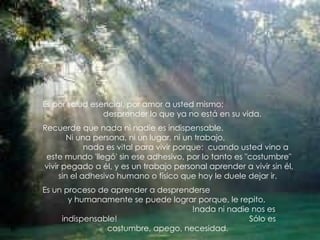 Es por salud esencial, por amor a usted mismo;
                desprender lo que ya no está en su vida.
Recuerde que nada ni nadie es indispensable.
        Ni una persona, ni un lugar, ni un trabajo,
             nada es vital para vivir porque: cuando usted vino a
 este mundo 'llegó' sin ese adhesivo, por lo tanto es "costumbre"
vivir pegado a él, y es un trabajo personal aprender a vivir sin él,
     sin el adhesivo humano o físico que hoy le duele dejar ir.
Es un proceso de aprender a desprenderse
       y humanamente se puede lograr porque, le repito,
                                    !nada ni nadie nos es
     indispensable!                               Sólo es
                costumbre, apego, necesidad.
 