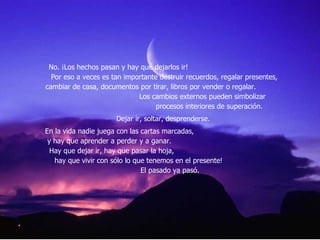 No. ¡Los hechos pasan y hay que dejarlos ir!  Por eso a veces es tan importante destruir recuerdos, regalar presentes, cambiar de casa, documentos por tirar, libros por vender o regalar.  Los cambios externos pueden simbolizar  procesos interiores de superación.  Dejar ir, soltar, desprenderse.  En la vida nadie juega con las cartas marcadas,  y hay que aprender a perder y a ganar.  Hay que dejar ir, hay que pasar la hoja,  hay que vivir con sólo lo que tenemos en el presente!  El pasado ya pasó.  