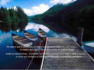 No espere que le devuelvan, no espere que le reconozcan,  no espere que alguna vez se den cuenta de quién es usted.  Suelte el resentimiento,  el prender "su televisor personal" para darle y darle al asunto,  lo único que consigue es dañarlo mentalmente, envenenarlo, amargarlo.   