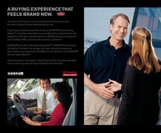 A BUYING EXPERIENCE THAT
FEELS BRAND NEW.
You	want	to	feel	like	you’re	buying	a	Toyota	that’s	as	good	as	new.	
And	with	a	Toyota	Certified	Used	Vehicle,	you	can.	

Every	Toyota	Certified	Used	Vehicle	has	a	CARFAX®	Vehicle	History	
Report.™		It	provides	information	on	ownership	history,	title	problems	and	
registration,	with	data	collected	from	over	20,000	sources,	including	U.S.	
and	Canadian	DMVs,	auctions,	and	insurance	companies.

CARFAX®	even	offers	a	Buyback	Guarantee. 	6		CARFAX®	will	buy	back	
                                                  ™
the	vehicle	if	incidents	like	salvage,	fire,	flood,	odometer	problems	or	
lemon	history	were	reported	to	the	DMV,	but	not	reflected	in	the	CARFAX®
Vehicle	History	Report.™

One	more	reason	to	feel	good:		Toyota	Financial	Services	offers	standard	
new-car	financing	rates	on	Toyota	Certified	Used	Vehicles.1
 