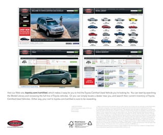 Visit our Web site, toyota.com/certified, which makes it easy for you to find the Toyota Certified Used Vehicle you’re looking for. You can start by searching
the Model Library and reviewing the full line of Toyota vehicles. Or you can simply locate a dealer near you, and search their current inventory of Toyota
Certified Used Vehicles. Either way, your visit to toyota.com/certified is sure to be rewarding.


                                                                   1-800-GO-TOYOTA                          1. Rates mentioned are for standard new car rates, and do not include new car specials or subvented rates.
                                                                   ©2008 Toyota Motor Sales, U.S.A., Inc.   Not all buyers will qualify. Financing available through Toyota Financial Services for qualified buyers only.
                                                                   Litho in U.S.A.                          2. Comprehensive Warranty (from date of purchase). This warranty covers any repair or replacement of components
                                                                   00310-00487                              which fail under normal use due to a defect in materials or workmanship. Program not available in Puerto Rico and
                                                                                                            Hawaii. 3. From original date of first use when sold as new. See your Toyota Certified Used Vehicles dealer for
                                                                                                            warranty details. Program not available in Puerto Rico and Hawaii. For AL, FL, GA, NC & SC, warranty coverage
                                                                                                            differs in the following ways: 7-year/100,000-mile Toyota Certified Limited Powertrain Warranty coverage begins
                                                                                                            on January 1st of the vehicle’s model year and zero (0) odometer miles and expires at the earlier of seven years or
                                                                                                            100,000 odometer miles. Roadside Assistance: You are entitled to “sign and drive” coverage up to $100 for
                                                                                                            emergency services beginning on January 1st of your vehicle’s model year and will be in effect from that date for
                                                                                                            a period of seven (7) years regardless of mileage. 4. Beginning December 1, 2005, CARFAx Vehicle History
                                                                                                            Reports are a required part of every Toyota Certified Used Vehicle. 5. Daily reimbursement limits will apply. See
                                                                                                            dealer for details. 6. Complete terms and conditions available at CARFAx.com.
                                                                                                            All information presented herein is based on data available at the time of printing, is subject to change without
                                                                                                            notice and pertains specifically to mainland U.S.A. vehicles only.
 